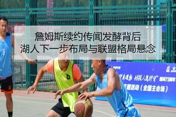 詹姆斯续约传闻发酵背后 湖人下一步布局与联盟格局悬念